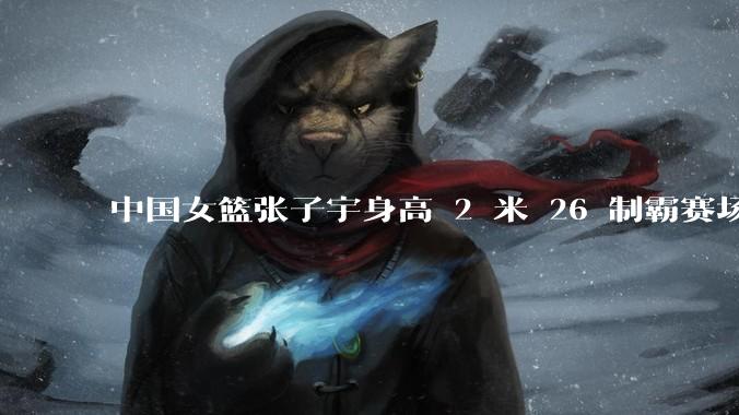 中国女篮张子宇身高 2 米 26 制霸赛场，身高因素在篮球比赛中能占多大优势？她会是下一个「姚明」吗？