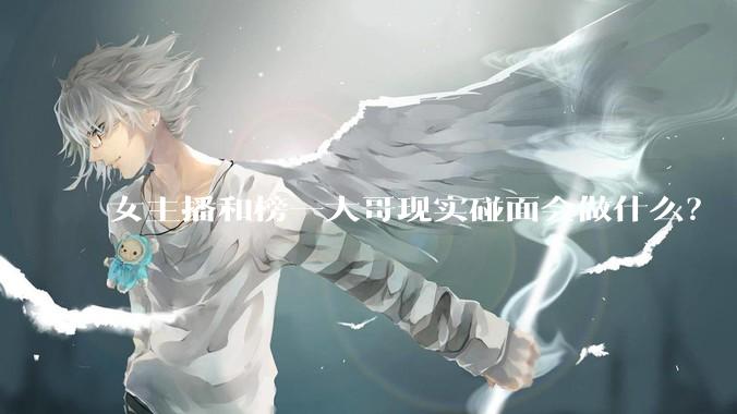 女主播和榜一大哥现实碰面会做什么？