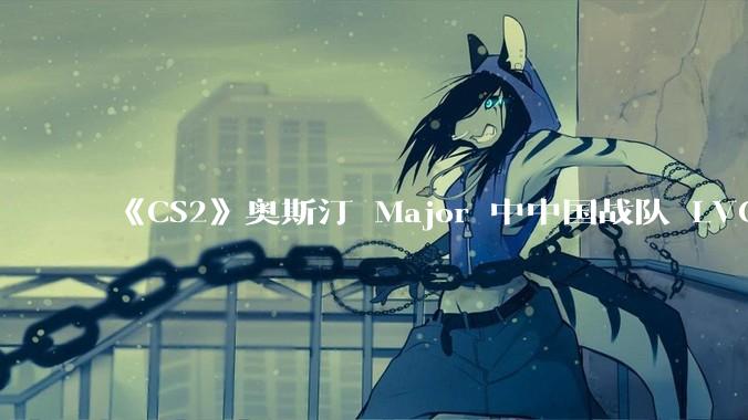 《CS2》奥斯汀 Major 中中国战队 LVG 止步 12~14 名，如何评价这一成绩？